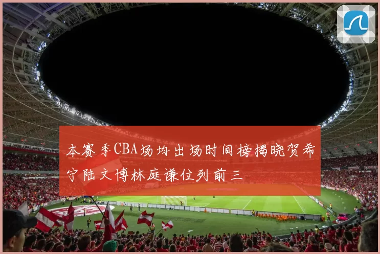 本赛季CBA场均出场时间榜揭晓贺希宁陆文博林庭谦位列前三