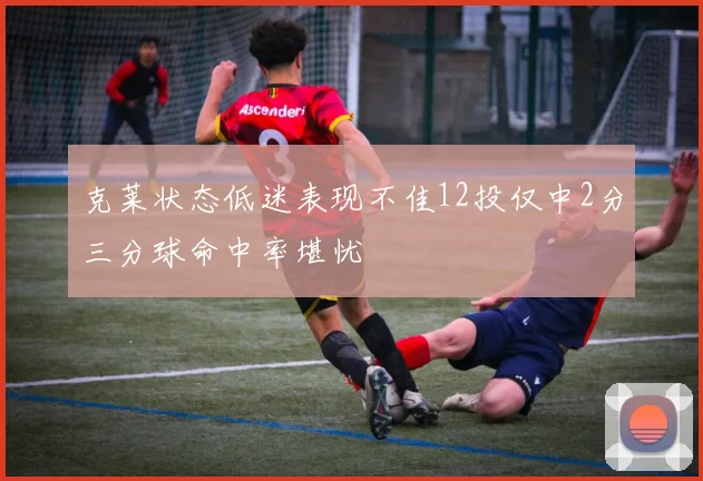 克莱状态低迷表现不佳12投仅中2分三分球命中率堪忧