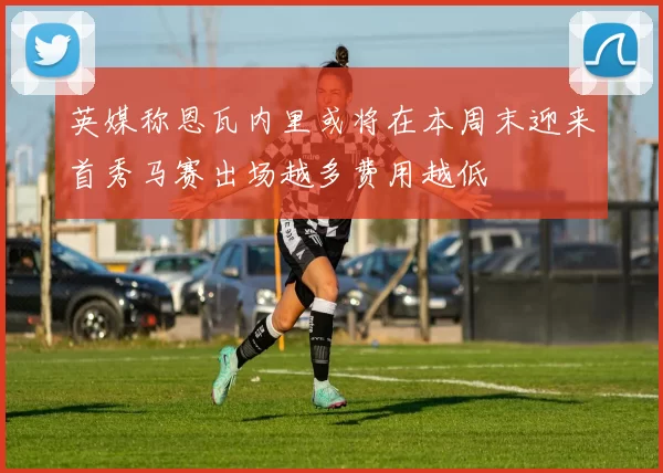 英媒称恩瓦内里或将在本周末迎来首秀马赛出场越多费用越低
