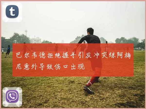 巴尔韦德拒绝握手引发冲突琼阿梅尼意外导致伤口出现