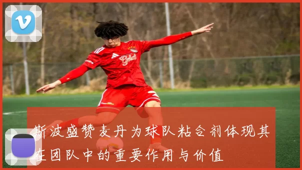 斯波盛赞麦丹为球队粘合剂体现其在团队中的重要作用与价值