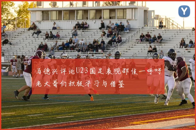 马德兴评论U23国足表现邵佳一呼吁老大哥们积极学习与借鉴