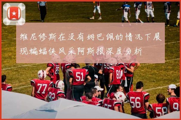 维尼修斯在没有姆巴佩的情况下展现蝙蝠侠风采阿斯报深度分析