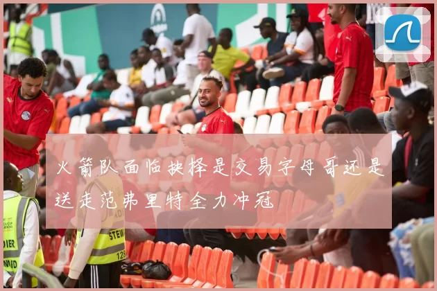 火箭队面临抉择是交易字母哥还是送走范弗里特全力冲冠