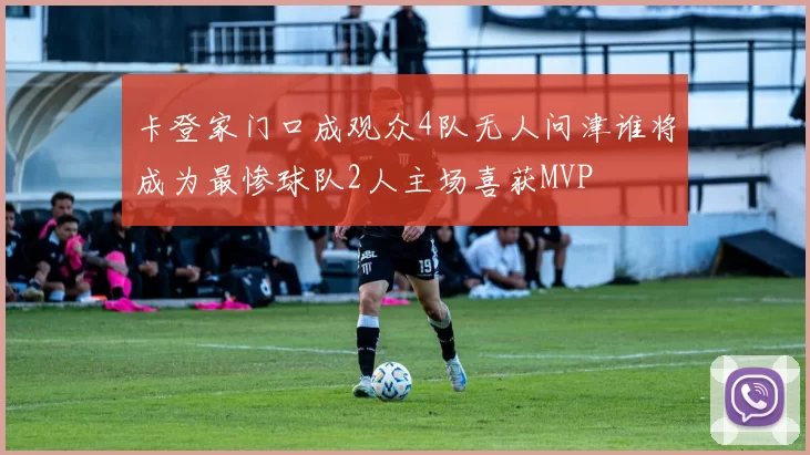 卡登家门口成观众4队无人问津谁将成为最惨球队2人主场喜获MVP