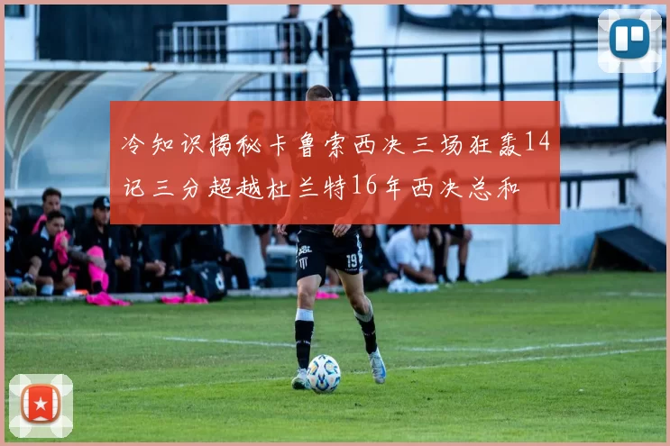 冷知识揭秘卡鲁索西决三场狂轰14记三分超越杜兰特16年西决总和