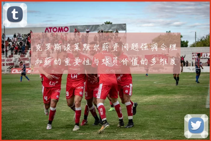 克罗斯谈莱默尔薪资问题强调合理加薪的重要性与球员价值的多维度分析